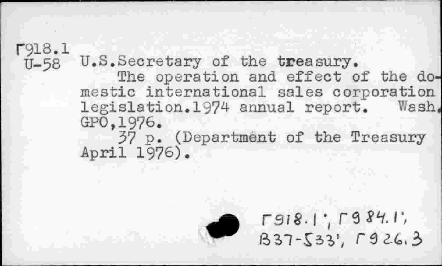 ﻿F918.1
U-58
U.S.Secretary of the treasury.
The operation and effect of the dO' mestic international sales corporation legislation.1974 annual report. Wash GPO.1976.
57 p. (Department of the Treasury April 1976)•
rs/§. 1•, re sh. r, ftsi-Ssy, reic.z